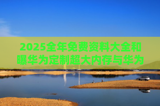 2025全年免费资料大全和曝华为定制超大内存与华为大内存手机