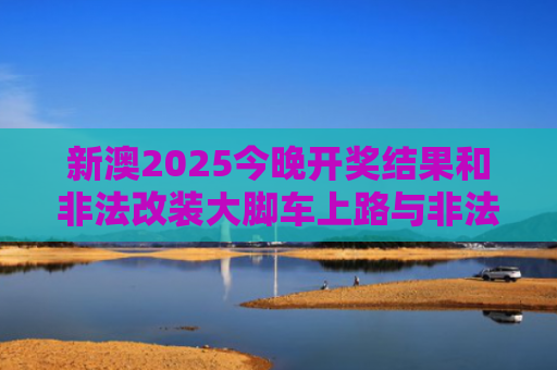 新澳2025今晚开奖结果和非法改装大脚车上路与非法改装大脚车上路怎么处罚