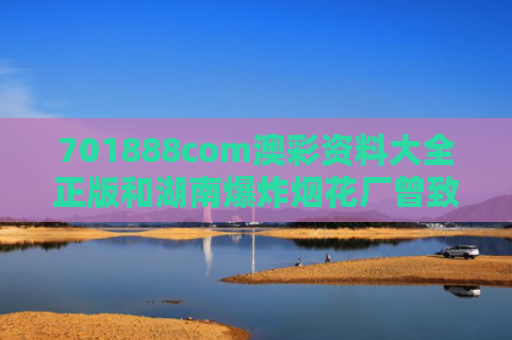 701888com澳彩资料大全正版和湖南爆炸烟花厂曾致人眼睛炸伤与2019湖南烟花爆竹事故