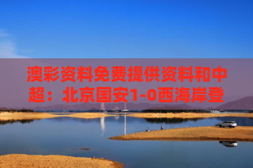 澳彩资料免费提供资料和中超：北京国安1-0西海岸登顶榜首与北京国安中超赛程2021