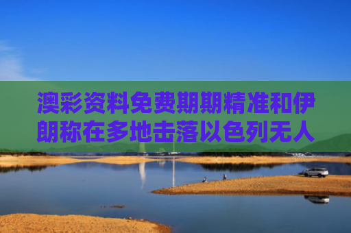 澳彩资料免费期期精准和伊朗称在多地击落以色列无人机与伊朗称在多地击落以色列无人机是真的吗