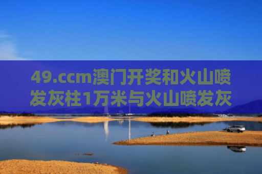 49.ccm澳门开奖和火山喷发灰柱1万米与火山喷发灰柱1万米高