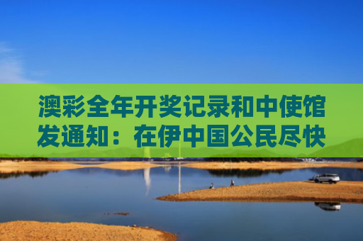 澳彩全年开奖记录和中使馆发通知：在伊中国公民尽快回国与中国驻伊拉克使馆提醒