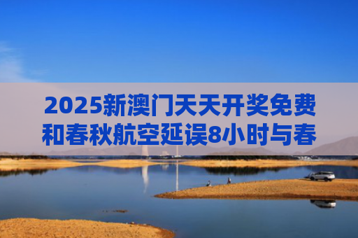 2025新澳门天天开奖免费和春秋航空延误8小时与春秋航空延误8小时以上补偿