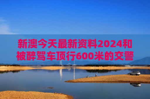 新澳今天最新资料2024和被醉驾车顶行600米的交警牺牲与被醉驾车顶行600米的交警牺牲了