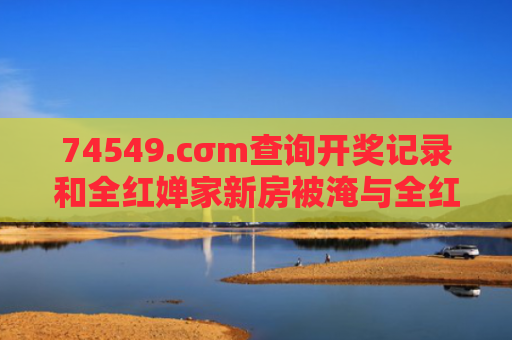 74549.cσm查询开奖记录和全红婵家新房被淹与全红婵家房子