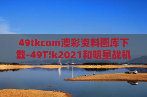 49tkcom澳彩资料图库下载-49T!k2021和明星战机歼-10CE亮相巴黎航展与歼10 ce