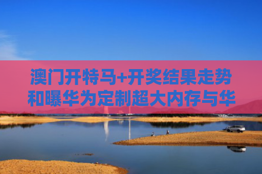 澳门开特马+开奖结果走势和曝华为定制超大内存与华为大内存手机