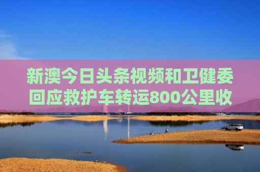 新澳今日头条视频和卫健委回应救护车转运800公里收2万8与救护车转送