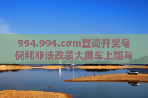 994.994.cσm查询开奖号码和非法改装大脚车上路与非法改装大脚车上路怎么处罚
