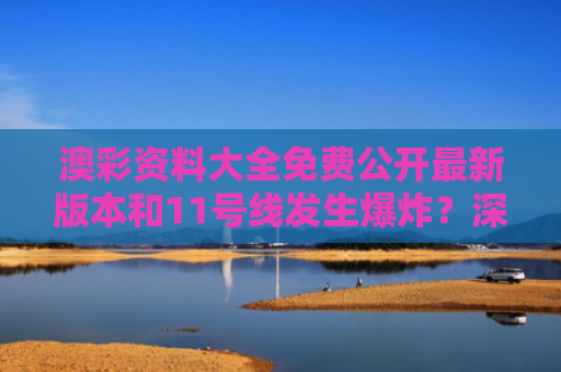 澳彩资料大全免费公开最新版本和11号线发生爆炸？深圳地铁回应与深圳11号线故障