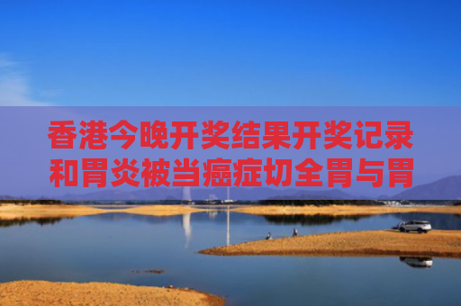香港今晚开奖结果开奖记录和胃炎被当癌症切全胃与胃炎切胃能活多久