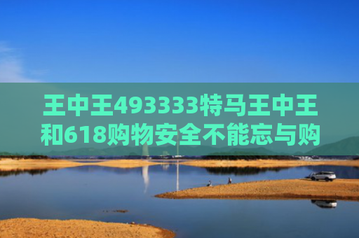 王中王493333特马王中王和618购物安全不能忘与购物安全事件