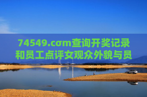74549.cσm查询开奖记录和员工点评女观众外貌与员工点评女观众外貌的句子