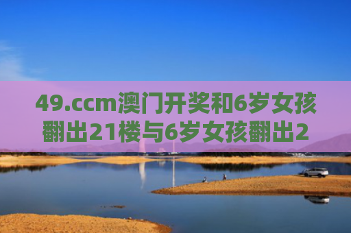 49.ccm澳门开奖和6岁女孩翻出21楼与6岁女孩翻出21楼楼梯