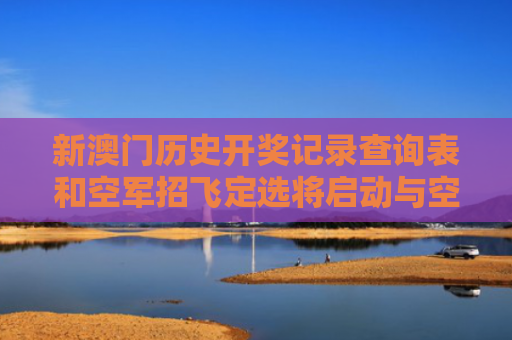 新澳门历史开奖记录查询表和空军招飞定选将启动与空军招飞定选通过