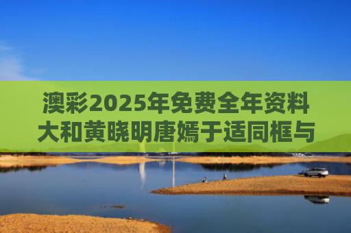 澳彩2025年免费全年资料大和黄晓明唐嫣于适同框与唐嫣黄晓明合作电影