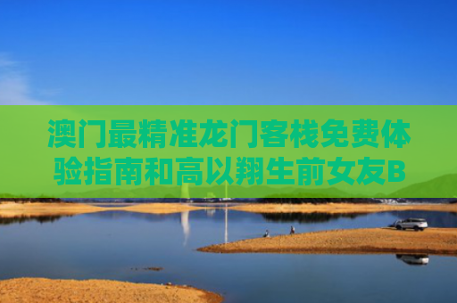 澳门最精准龙门客栈免费体验指南和高以翔生前女友Bella举办婚礼与高以翔女朋友bella在哪更新资料