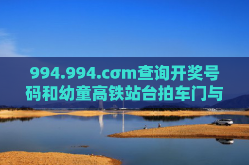 994.994.cσm查询开奖号码和幼童高铁站台拍车门与高铁站儿童怎么进站