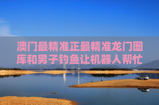 澳门最精准正最精准龙门图库和男子钓鱼让机器人帮忙遛娃与男子钓鱼让机器人帮忙遛娃视频