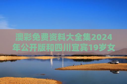 澳彩免费资料大全集2024年公开版和四川宜宾19岁女大学生失联 家属发声与宜宾失联女孩