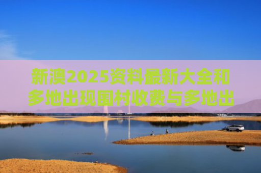 新澳2025资料最新大全和多地出现围村收费与多地出现围村收费站的原因
