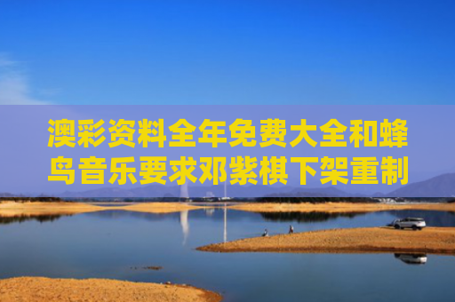 澳彩资料全年免费大全和蜂鸟音乐要求邓紫棋下架重制版歌曲与蜂鸟公司对邓紫棋做了什么