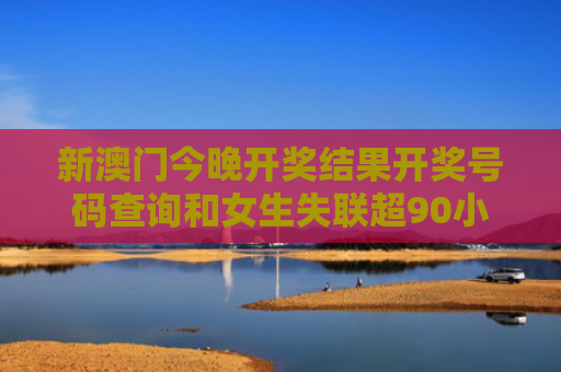 新澳门今晚开奖结果开奖号码查询和女生失联超90小时与女生失联超90小时怎么办