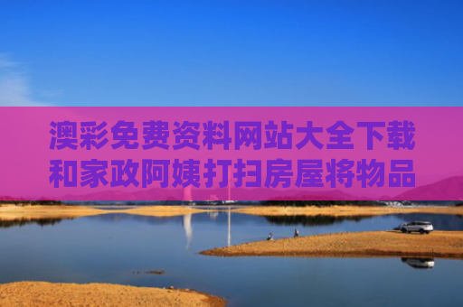 澳彩免费资料网站大全下载和家政阿姨打扫房屋将物品洗劫一空与家政阿姨打扫卫生步骤