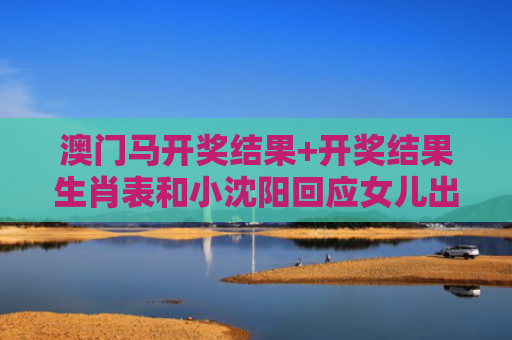 澳门马开奖结果+开奖结果生肖表和小沈阳回应女儿出道与小沈阳女儿最近