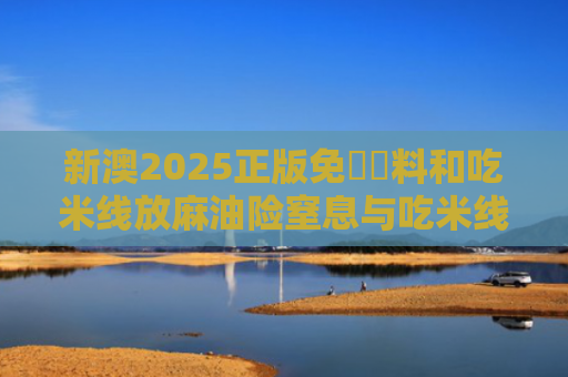 新澳2025正版免費資料和吃米线放麻油险窒息与吃米线 多放麻油对身体有害吗