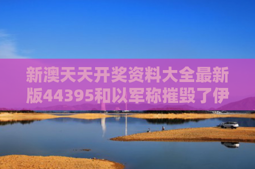 新澳天天开奖资料大全最新版44395和以军称摧毁了伊朗一处指挥中心与击杀伊朗将军