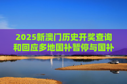 2025新澳门历史开奖查询和回应多地国补暂停与国补政策文件有哪些