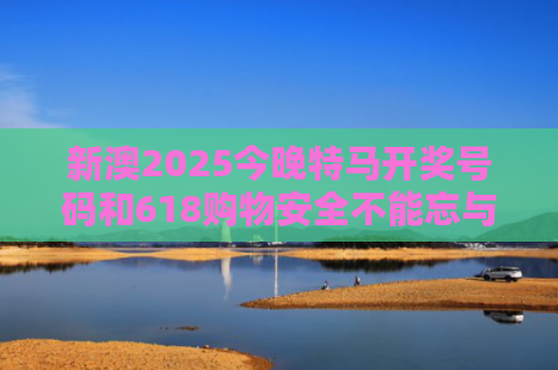 新澳2025今晚特马开奖号码和618购物安全不能忘与购物安全事件