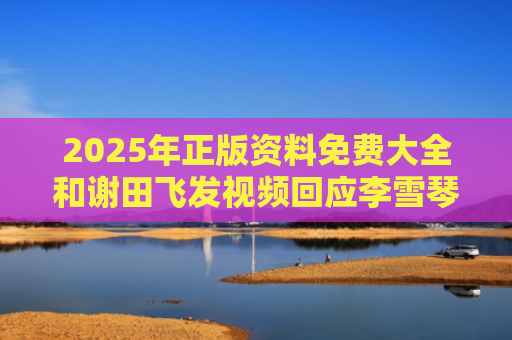 2025年正版资料免费大全和谢田飞发视频回应李雪琴声明与谢田飞和李雪琴在一起了吗