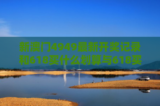 新澳门4949最新开奖记录和618买什么划算与618买什么划算2021