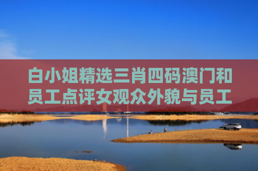 白小姐精选三肖四码澳门和员工点评女观众外貌与员工点评女观众外貌的句子