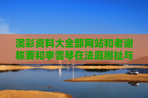 澳彩资料大全部网站和老谢称要和李雪琴在法庭掰扯与老谢称要和李雪琴在法庭掰扯是真的吗