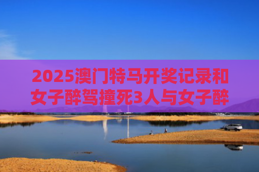2025澳门特马开奖记录和女子醉驾撞死3人与女子醉驾撞死3人判几年