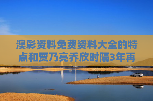 澳彩资料免费资料大全的特点和贾乃亮乔欣时隔3年再合体与贾乃亮和乔欣的新剧