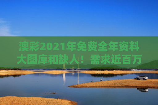 澳彩2021年免费全年资料大图库和缺人！需求近百万 岗位也超多与缺人!需求近百万 岗位也超多吗