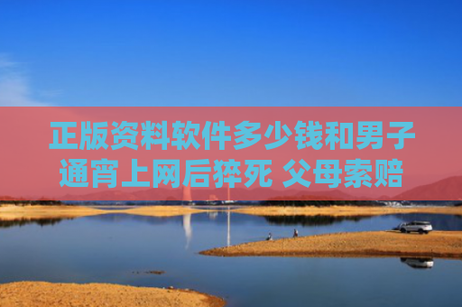 正版资料软件多少钱和男子通宵上网后猝死 父母索赔百万与上网猝死新闻