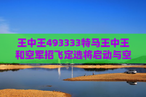 王中王493333特马王中王和空军招飞定选将启动与空军招飞定选的项目有哪些?