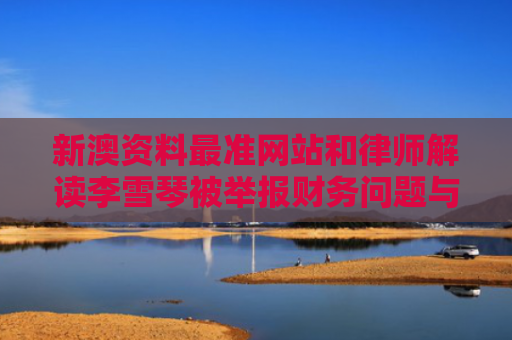新澳资料最准网站和律师解读李雪琴被举报财务问题与李雪琴被谁追
