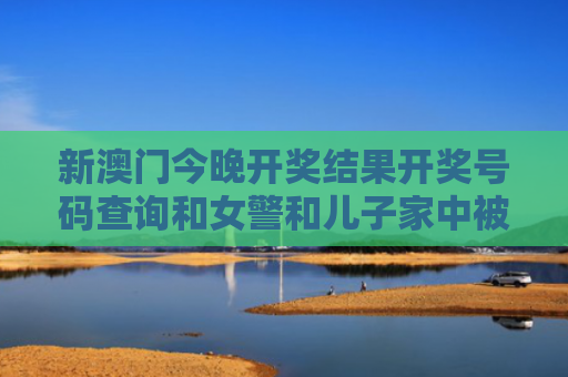 新澳门今晚开奖结果开奖号码查询和女警和儿子家中被害与女民警找儿子