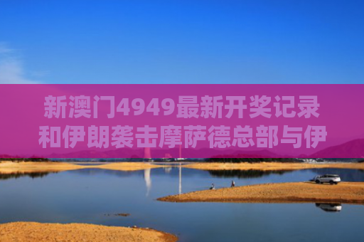 新澳门4949最新开奖记录和伊朗袭击摩萨德总部与伊朗袭击摩萨德总部视频