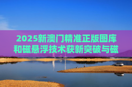 2025新澳门精准正版图库和磁悬浮技术获新突破与磁悬浮技术获新突破的原因