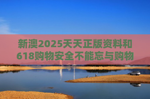 新澳2025天天正版资料和618购物安全不能忘与购物安全事件