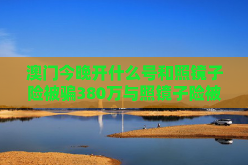 澳门今晚开什么号和照镜子险被骗380万与照镜子险被骗380万怎么处理