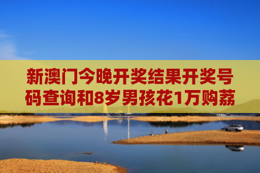 新澳门今晚开奖结果开奖号码查询和8岁男孩花1万购荔枝与8岁男孩花1万购荔枝怎么办
